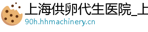上海供卵代生医院_上海代生男孩_上海供卵代生公司	